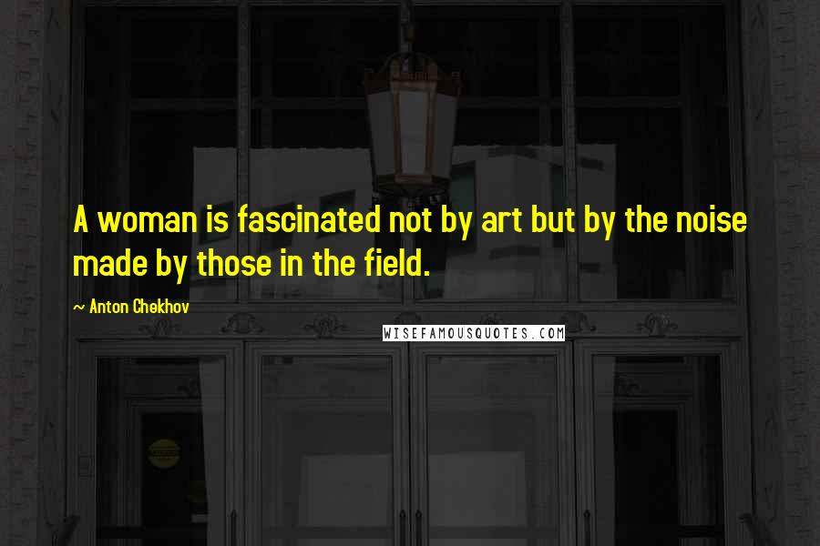 Anton Chekhov Quotes: A woman is fascinated not by art but by the noise made by those in the field.