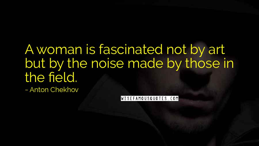 Anton Chekhov Quotes: A woman is fascinated not by art but by the noise made by those in the field.