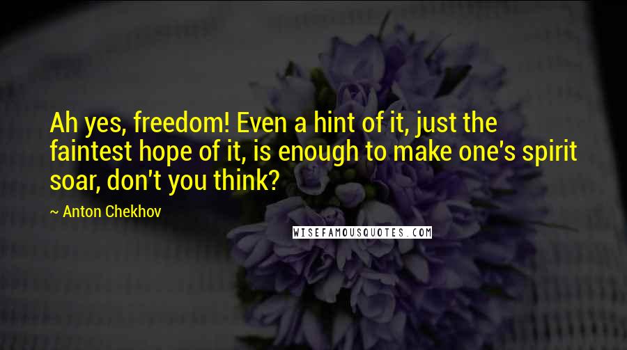 Anton Chekhov Quotes: Ah yes, freedom! Even a hint of it, just the faintest hope of it, is enough to make one's spirit soar, don't you think?