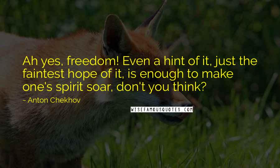Anton Chekhov Quotes: Ah yes, freedom! Even a hint of it, just the faintest hope of it, is enough to make one's spirit soar, don't you think?