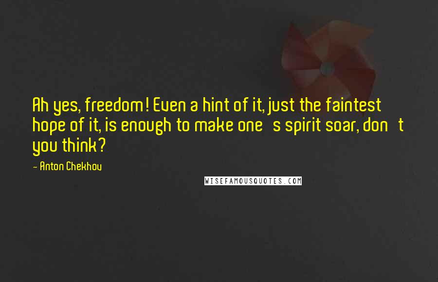 Anton Chekhov Quotes: Ah yes, freedom! Even a hint of it, just the faintest hope of it, is enough to make one's spirit soar, don't you think?