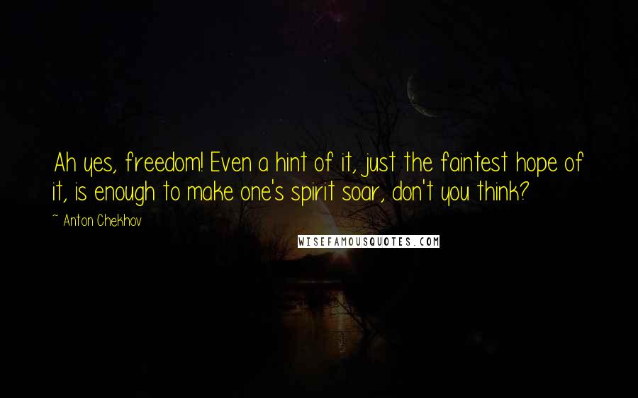 Anton Chekhov Quotes: Ah yes, freedom! Even a hint of it, just the faintest hope of it, is enough to make one's spirit soar, don't you think?