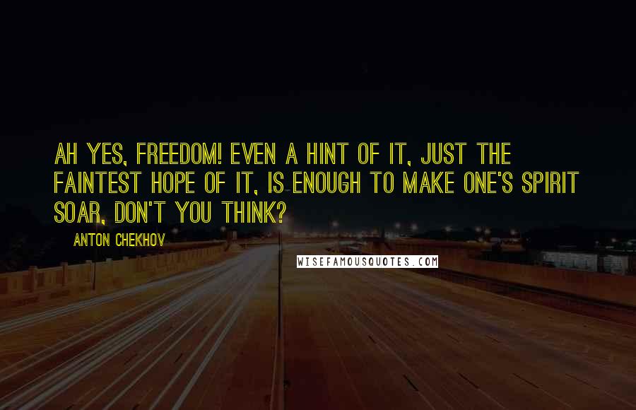 Anton Chekhov Quotes: Ah yes, freedom! Even a hint of it, just the faintest hope of it, is enough to make one's spirit soar, don't you think?