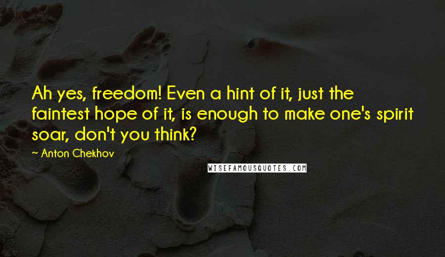 Anton Chekhov Quotes: Ah yes, freedom! Even a hint of it, just the faintest hope of it, is enough to make one's spirit soar, don't you think?