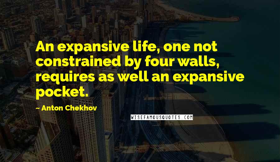 Anton Chekhov Quotes: An expansive life, one not constrained by four walls, requires as well an expansive pocket.