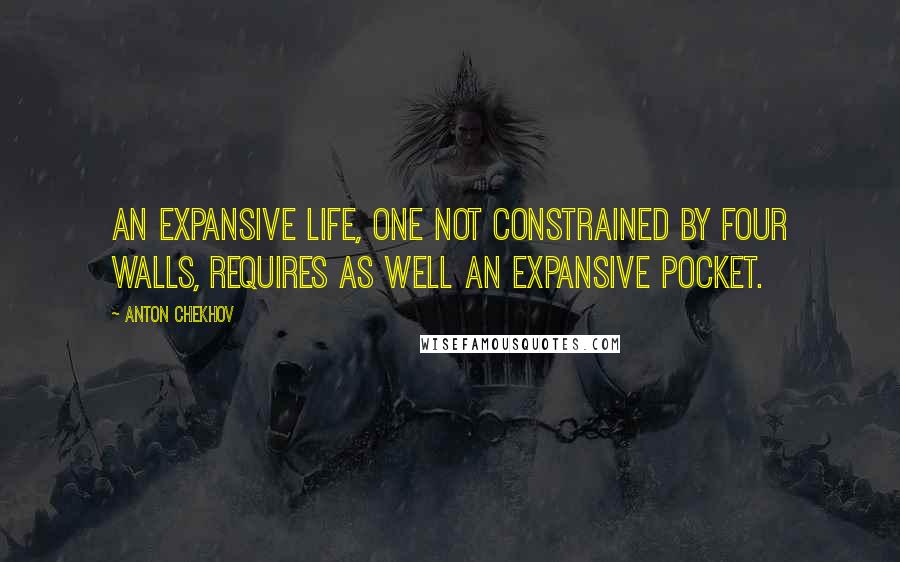 Anton Chekhov Quotes: An expansive life, one not constrained by four walls, requires as well an expansive pocket.