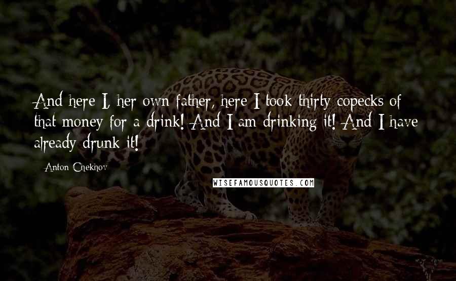 Anton Chekhov Quotes: And here I, her own father, here I took thirty copecks of that money for a drink! And I am drinking it! And I have already drunk it!