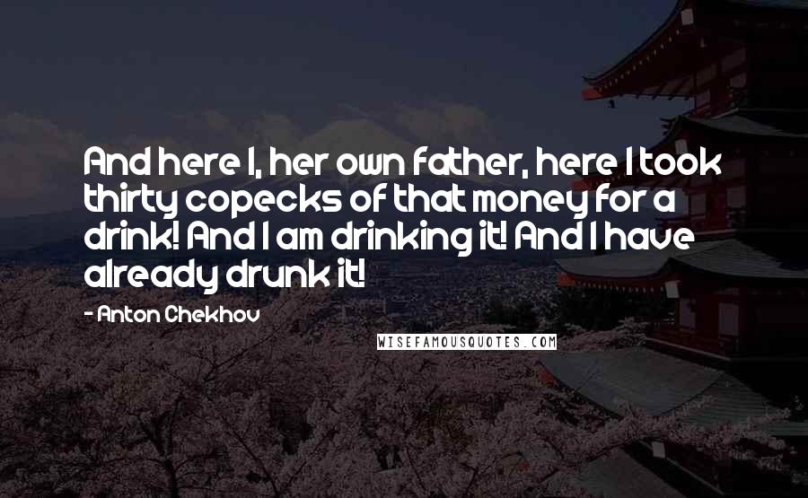 Anton Chekhov Quotes: And here I, her own father, here I took thirty copecks of that money for a drink! And I am drinking it! And I have already drunk it!