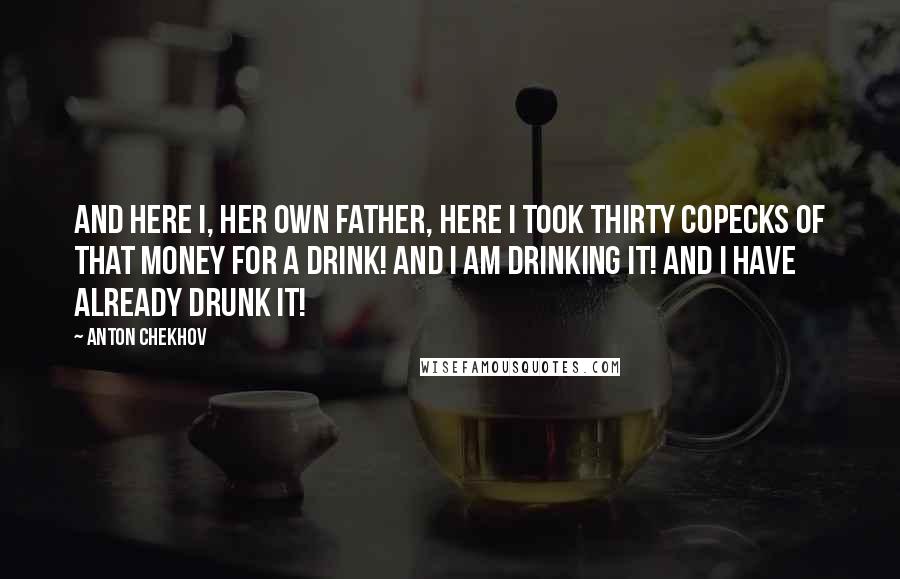 Anton Chekhov Quotes: And here I, her own father, here I took thirty copecks of that money for a drink! And I am drinking it! And I have already drunk it!