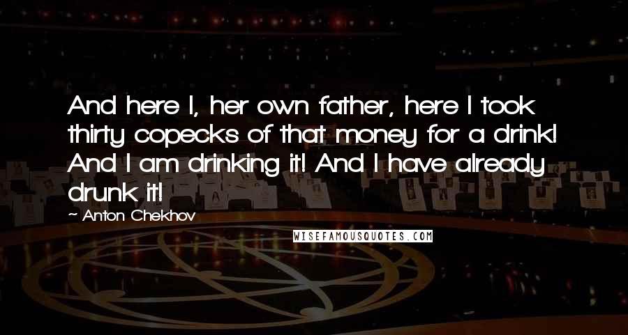 Anton Chekhov Quotes: And here I, her own father, here I took thirty copecks of that money for a drink! And I am drinking it! And I have already drunk it!