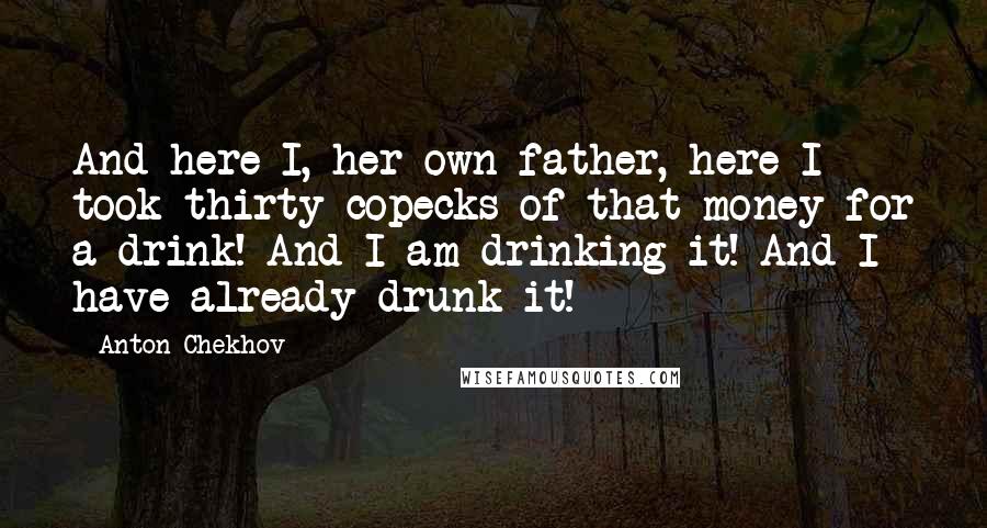 Anton Chekhov Quotes: And here I, her own father, here I took thirty copecks of that money for a drink! And I am drinking it! And I have already drunk it!