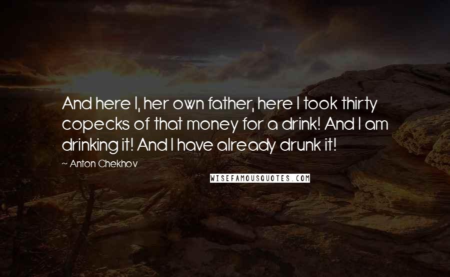 Anton Chekhov Quotes: And here I, her own father, here I took thirty copecks of that money for a drink! And I am drinking it! And I have already drunk it!