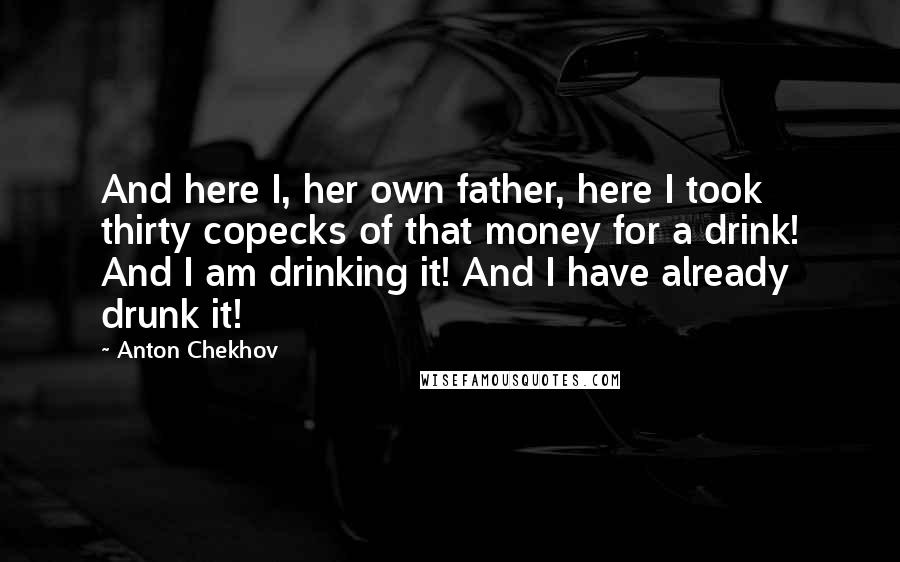 Anton Chekhov Quotes: And here I, her own father, here I took thirty copecks of that money for a drink! And I am drinking it! And I have already drunk it!
