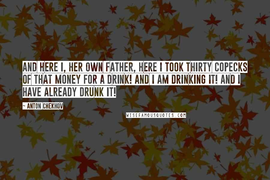 Anton Chekhov Quotes: And here I, her own father, here I took thirty copecks of that money for a drink! And I am drinking it! And I have already drunk it!