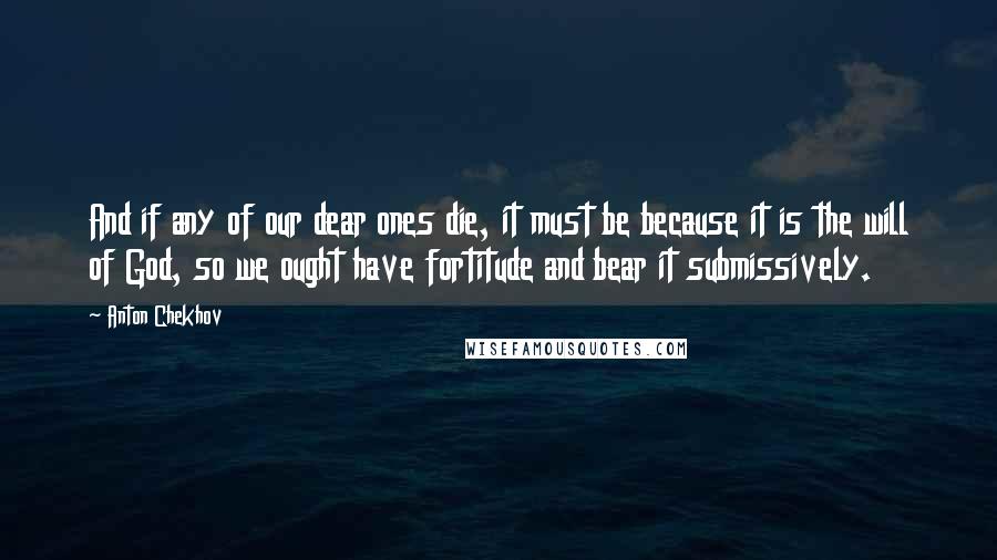 Anton Chekhov Quotes: And if any of our dear ones die, it must be because it is the will of God, so we ought have fortitude and bear it submissively.