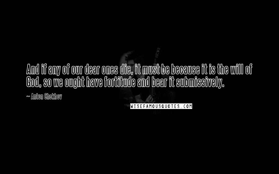 Anton Chekhov Quotes: And if any of our dear ones die, it must be because it is the will of God, so we ought have fortitude and bear it submissively.
