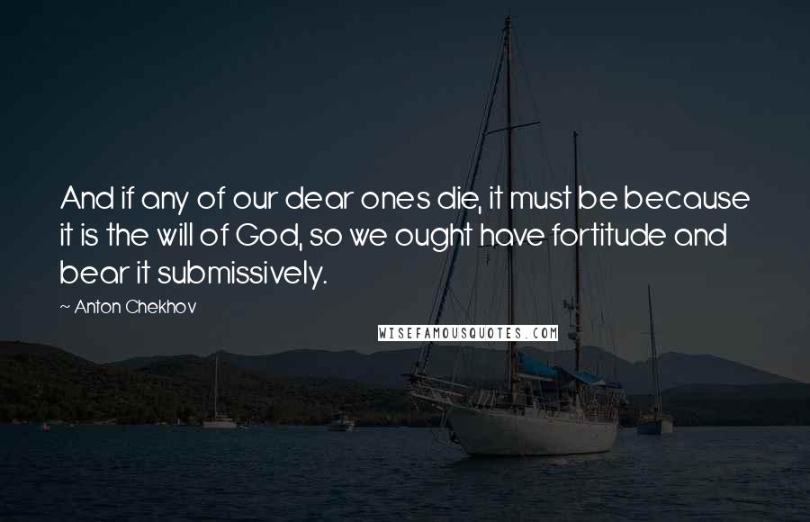 Anton Chekhov Quotes: And if any of our dear ones die, it must be because it is the will of God, so we ought have fortitude and bear it submissively.