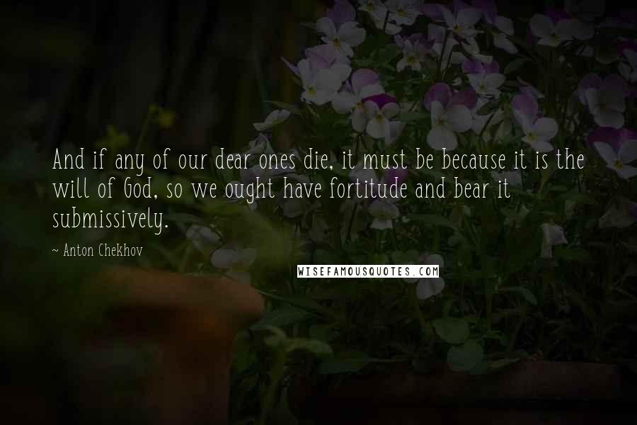 Anton Chekhov Quotes: And if any of our dear ones die, it must be because it is the will of God, so we ought have fortitude and bear it submissively.