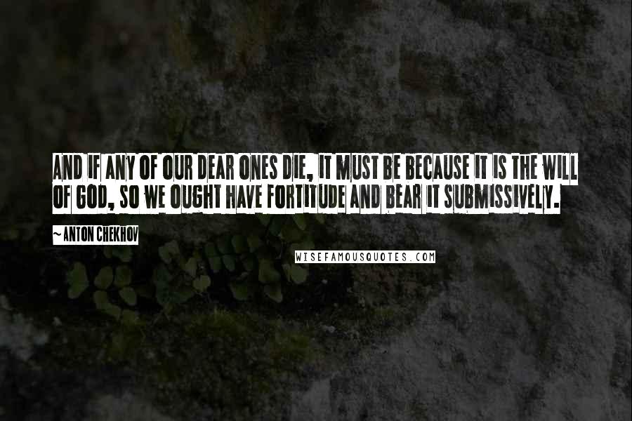 Anton Chekhov Quotes: And if any of our dear ones die, it must be because it is the will of God, so we ought have fortitude and bear it submissively.