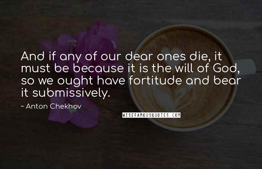 Anton Chekhov Quotes: And if any of our dear ones die, it must be because it is the will of God, so we ought have fortitude and bear it submissively.