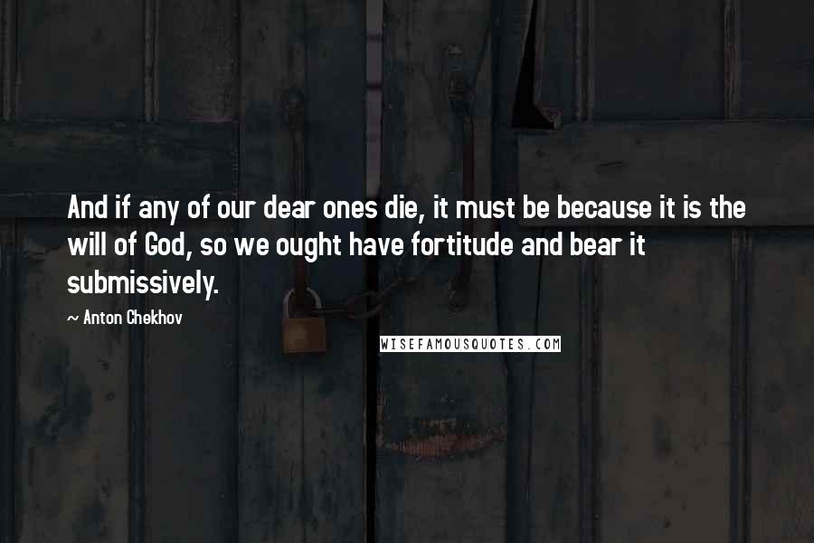 Anton Chekhov Quotes: And if any of our dear ones die, it must be because it is the will of God, so we ought have fortitude and bear it submissively.