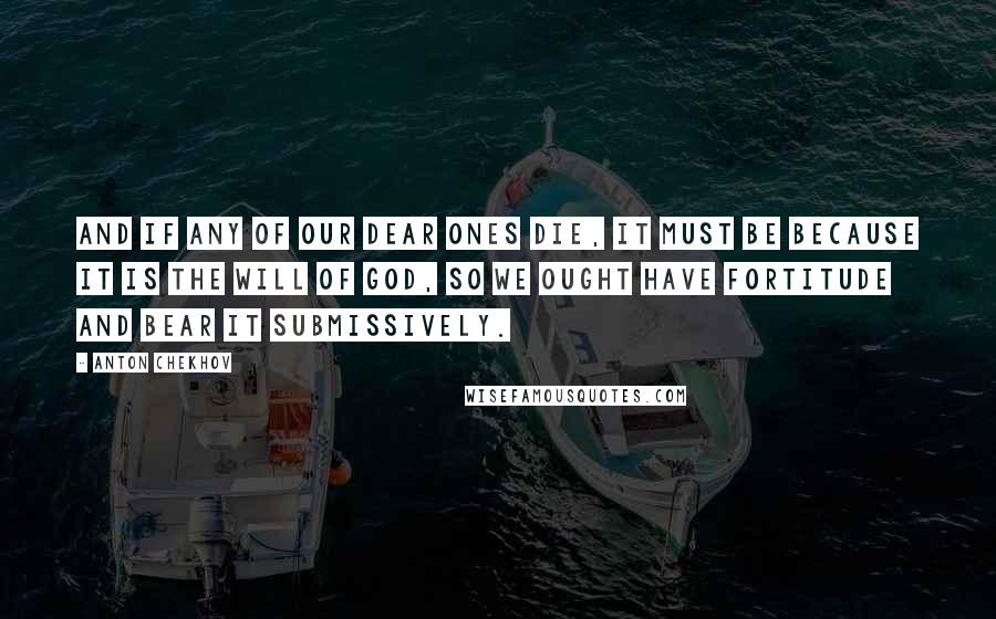 Anton Chekhov Quotes: And if any of our dear ones die, it must be because it is the will of God, so we ought have fortitude and bear it submissively.