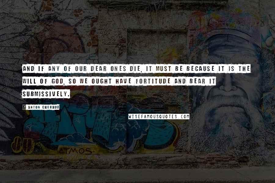 Anton Chekhov Quotes: And if any of our dear ones die, it must be because it is the will of God, so we ought have fortitude and bear it submissively.