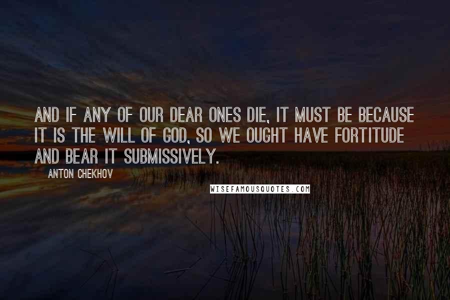 Anton Chekhov Quotes: And if any of our dear ones die, it must be because it is the will of God, so we ought have fortitude and bear it submissively.