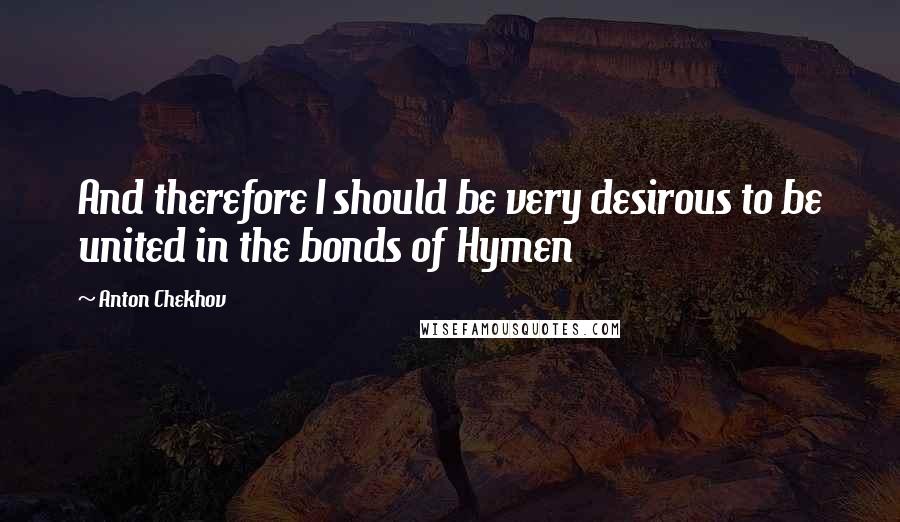 Anton Chekhov Quotes: And therefore I should be very desirous to be united in the bonds of Hymen