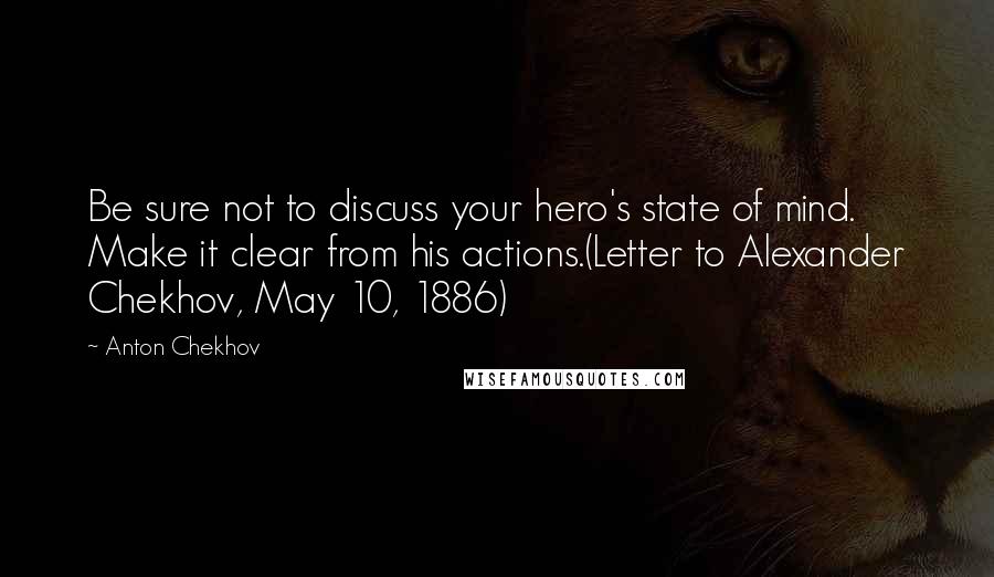 Anton Chekhov Quotes: Be sure not to discuss your hero's state of mind. Make it clear from his actions.(Letter to Alexander Chekhov, May 10, 1886)