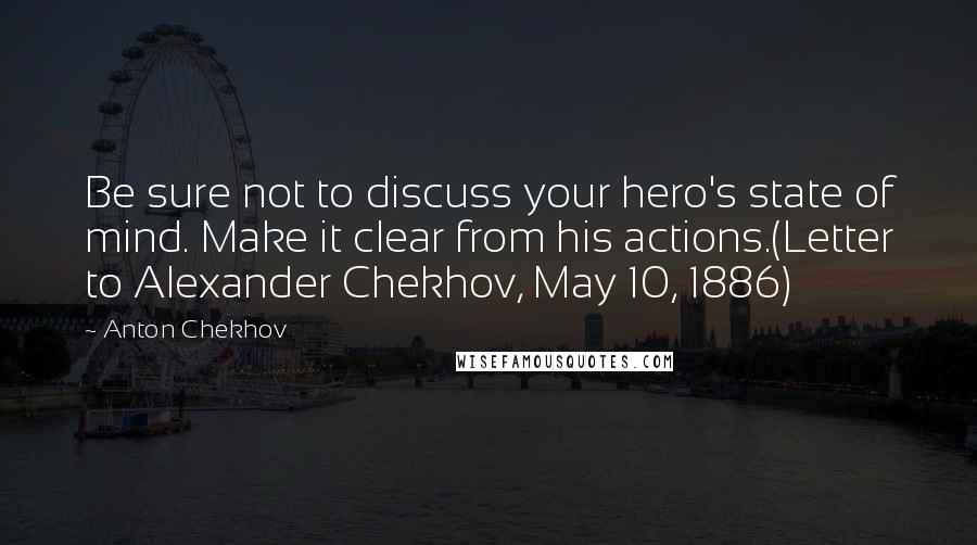 Anton Chekhov Quotes: Be sure not to discuss your hero's state of mind. Make it clear from his actions.(Letter to Alexander Chekhov, May 10, 1886)