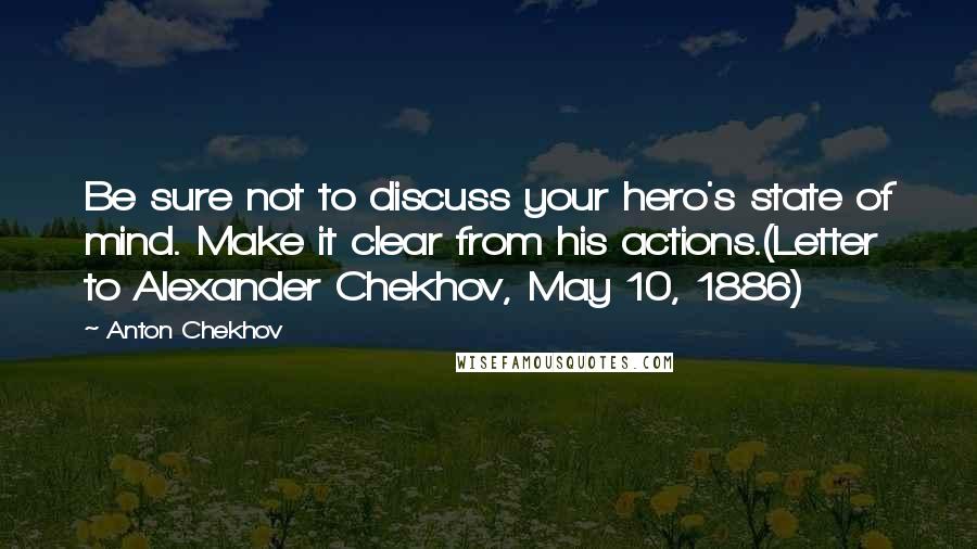 Anton Chekhov Quotes: Be sure not to discuss your hero's state of mind. Make it clear from his actions.(Letter to Alexander Chekhov, May 10, 1886)