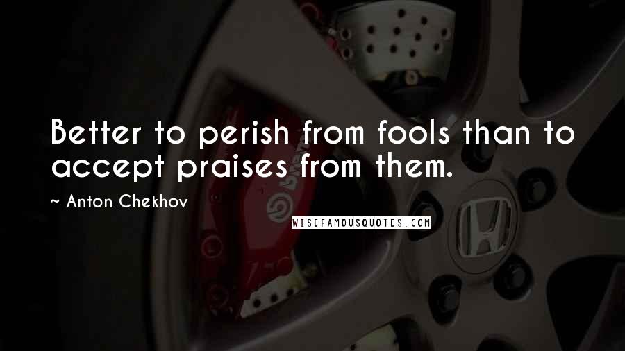 Anton Chekhov Quotes: Better to perish from fools than to accept praises from them.