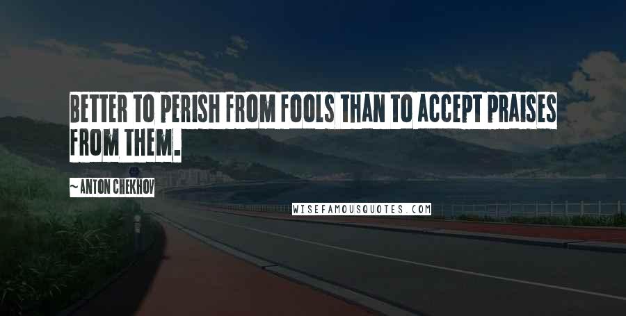 Anton Chekhov Quotes: Better to perish from fools than to accept praises from them.