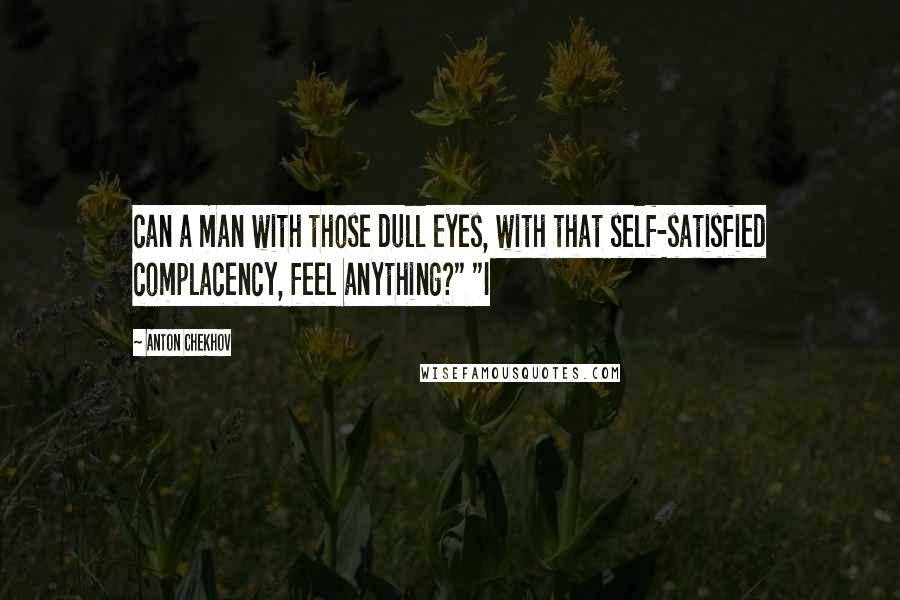 Anton Chekhov Quotes: can a man with those dull eyes, with that self-satisfied complacency, feel anything?" "I