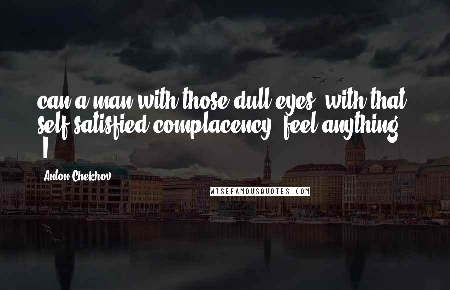 Anton Chekhov Quotes: can a man with those dull eyes, with that self-satisfied complacency, feel anything?" "I