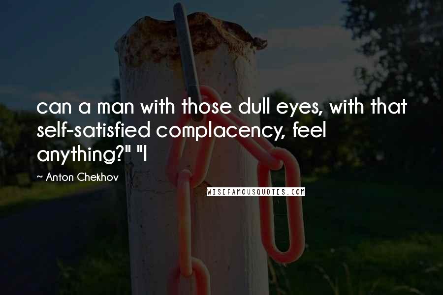 Anton Chekhov Quotes: can a man with those dull eyes, with that self-satisfied complacency, feel anything?" "I