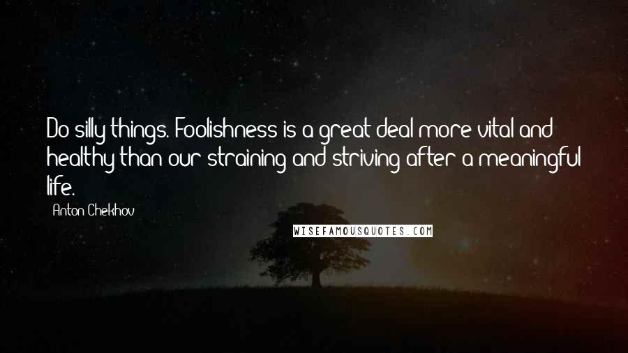 Anton Chekhov Quotes: Do silly things. Foolishness is a great deal more vital and healthy than our straining and striving after a meaningful life.