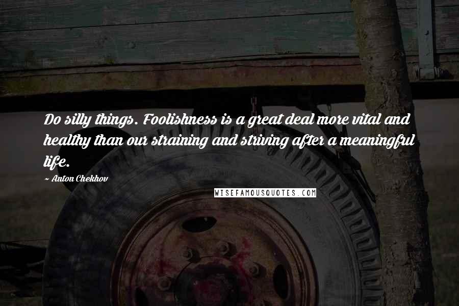 Anton Chekhov Quotes: Do silly things. Foolishness is a great deal more vital and healthy than our straining and striving after a meaningful life.