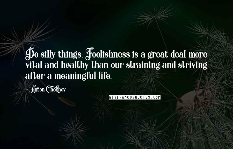 Anton Chekhov Quotes: Do silly things. Foolishness is a great deal more vital and healthy than our straining and striving after a meaningful life.