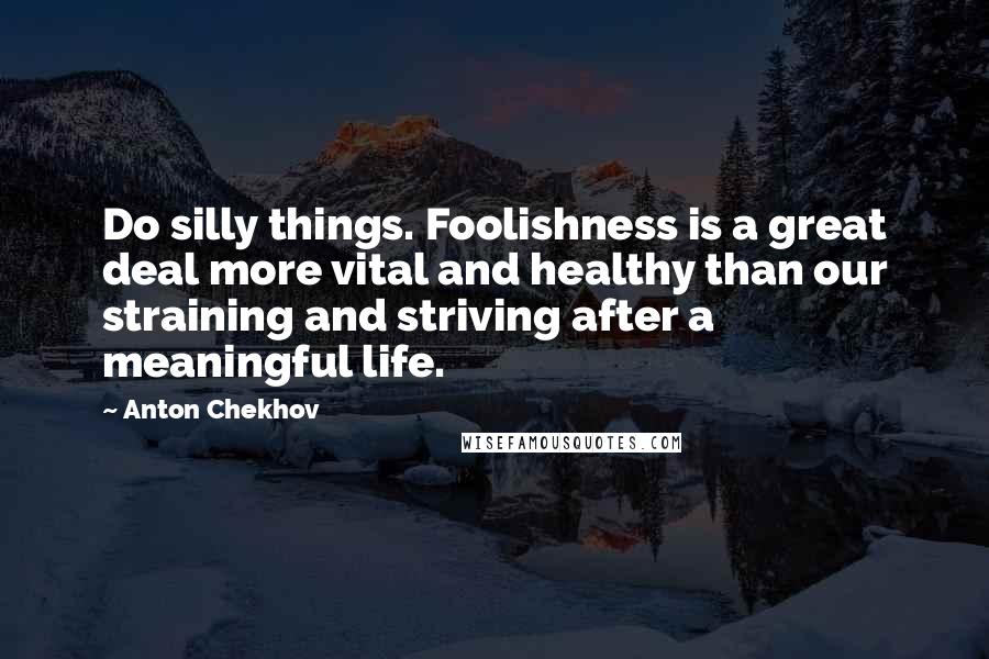 Anton Chekhov Quotes: Do silly things. Foolishness is a great deal more vital and healthy than our straining and striving after a meaningful life.