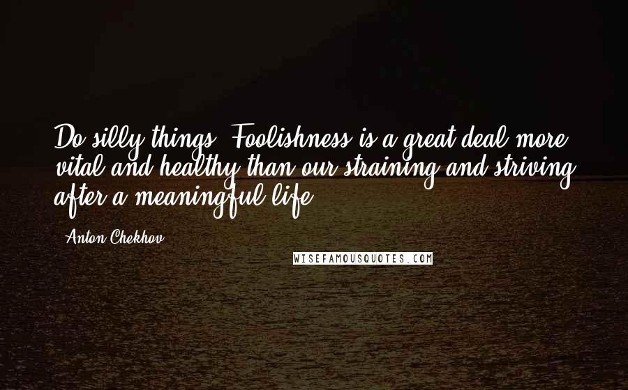 Anton Chekhov Quotes: Do silly things. Foolishness is a great deal more vital and healthy than our straining and striving after a meaningful life.