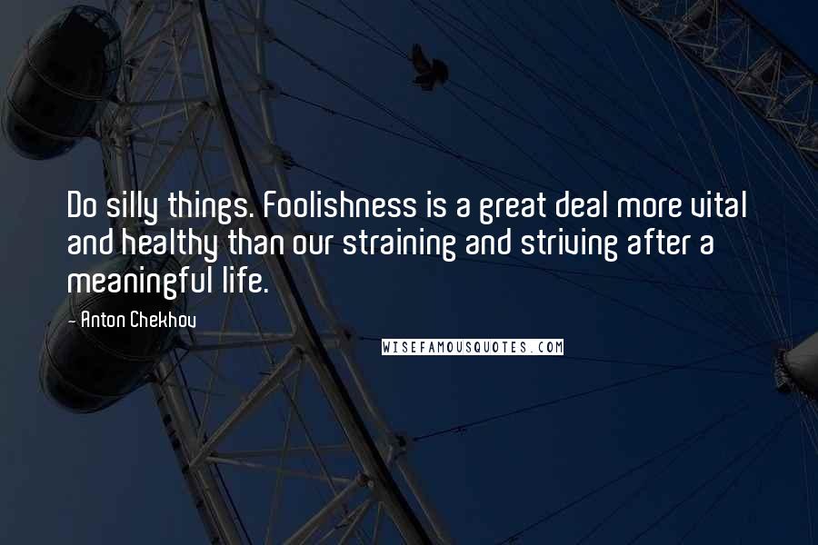 Anton Chekhov Quotes: Do silly things. Foolishness is a great deal more vital and healthy than our straining and striving after a meaningful life.