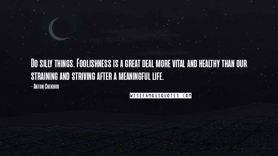 Anton Chekhov Quotes: Do silly things. Foolishness is a great deal more vital and healthy than our straining and striving after a meaningful life.