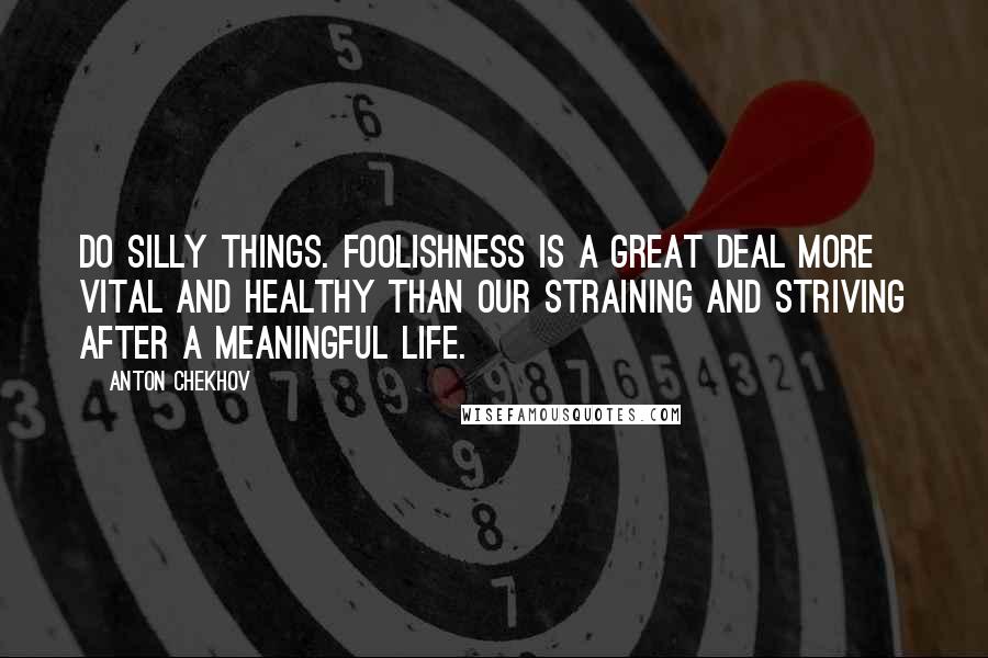 Anton Chekhov Quotes: Do silly things. Foolishness is a great deal more vital and healthy than our straining and striving after a meaningful life.