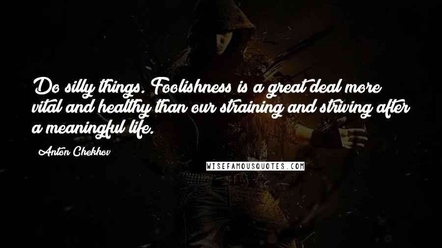 Anton Chekhov Quotes: Do silly things. Foolishness is a great deal more vital and healthy than our straining and striving after a meaningful life.