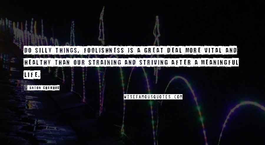 Anton Chekhov Quotes: Do silly things. Foolishness is a great deal more vital and healthy than our straining and striving after a meaningful life.