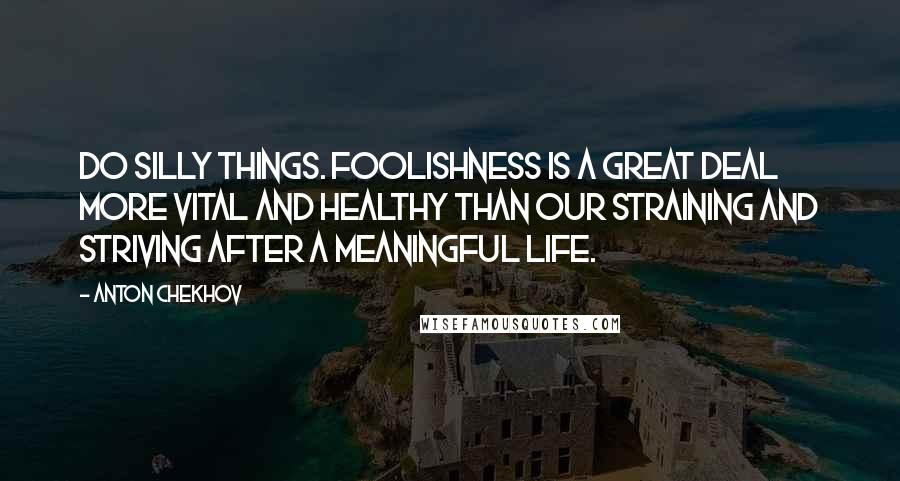 Anton Chekhov Quotes: Do silly things. Foolishness is a great deal more vital and healthy than our straining and striving after a meaningful life.