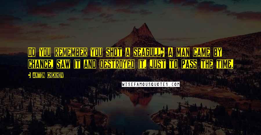 Anton Chekhov Quotes: Do you remember you shot a seagull? A man came by chance, saw it and destroyed it, just to pass the time.