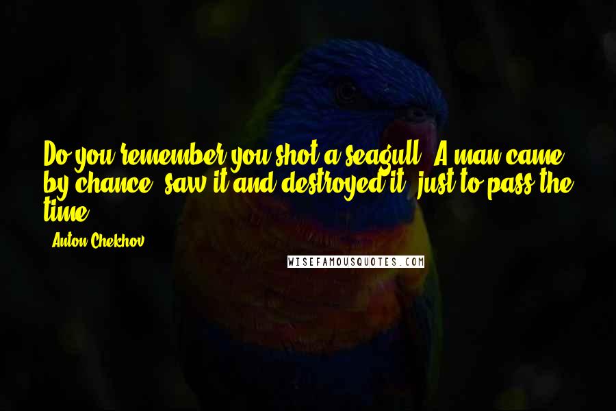 Anton Chekhov Quotes: Do you remember you shot a seagull? A man came by chance, saw it and destroyed it, just to pass the time.